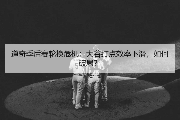 道奇季后赛轮换危机：大谷打点效率下滑，如何破局？
