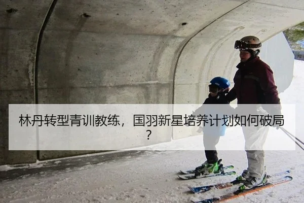 林丹转型青训教练，国羽新星培养计划如何破局？