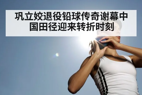 巩立姣退役铅球传奇谢幕中国田径迎来转折时刻