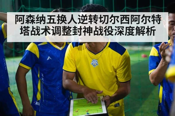 阿森纳五换人逆转切尔西阿尔特塔战术调整封神战役深度解析